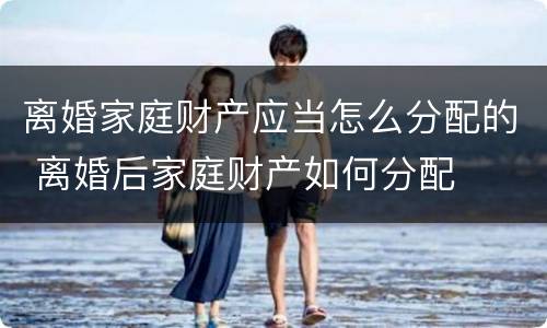 离婚家庭财产应当怎么分配的 离婚后家庭财产如何分配