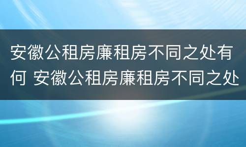安徽公租房廉租房不同之处有何 安徽公租房廉租房不同之处有何区别