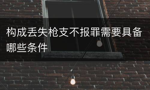 构成丢失枪支不报罪需要具备哪些条件