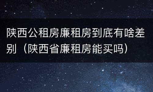 陕西公租房廉租房到底有啥差别（陕西省廉租房能买吗）