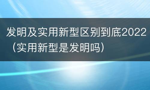 发明及实用新型区别到底2022（实用新型是发明吗）
