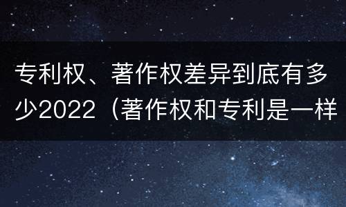 专利权、著作权差异到底有多少2022（著作权和专利是一样的吗）
