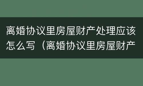 离婚协议里房屋财产处理应该怎么写（离婚协议里房屋财产处理应该怎么写呢）