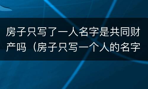 房子只写了一人名字是共同财产吗（房子只写一个人的名字可以直接卖吗）