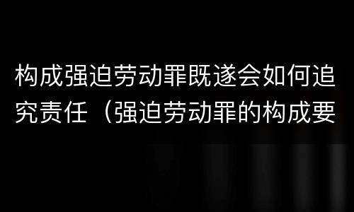 构成强迫劳动罪既遂会如何追究责任（强迫劳动罪的构成要件）