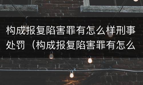 构成报复陷害罪有怎么样刑事处罚（构成报复陷害罪有怎么样刑事处罚呢）