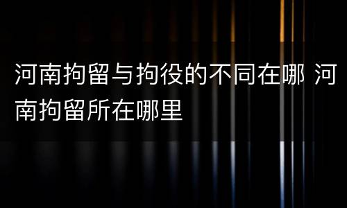 河南拘留与拘役的不同在哪 河南拘留所在哪里