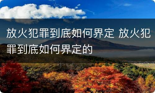 放火犯罪到底如何界定 放火犯罪到底如何界定的