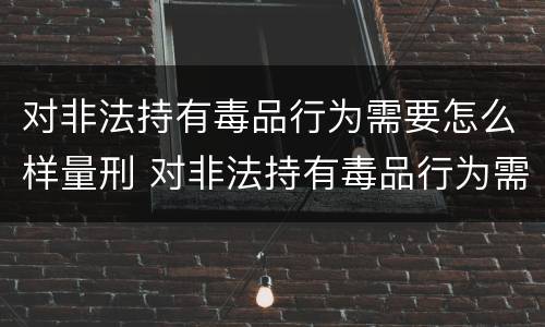 对非法持有毒品行为需要怎么样量刑 对非法持有毒品行为需要怎么样量刑呢