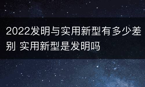 2022发明与实用新型有多少差别 实用新型是发明吗