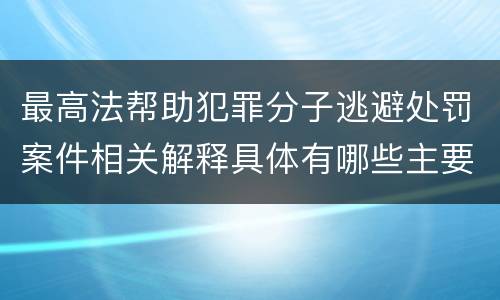 最高法帮助犯罪分子逃避处罚案件相关解释具体有哪些主要内容