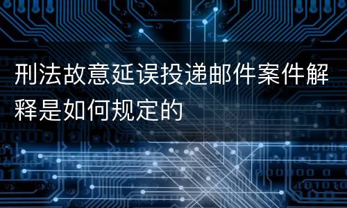 刑法故意延误投递邮件案件解释是如何规定的