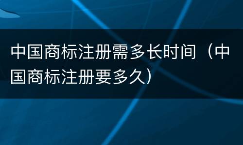 中国商标注册需多长时间（中国商标注册要多久）