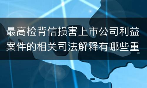 最高检背信损害上市公司利益案件的相关司法解释有哪些重要内容