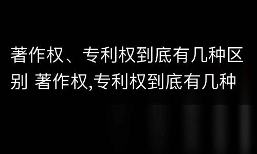 著作权、专利权到底有几种区别 著作权,专利权到底有几种区别呢