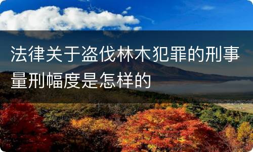 法律关于盗伐林木犯罪的刑事量刑幅度是怎样的