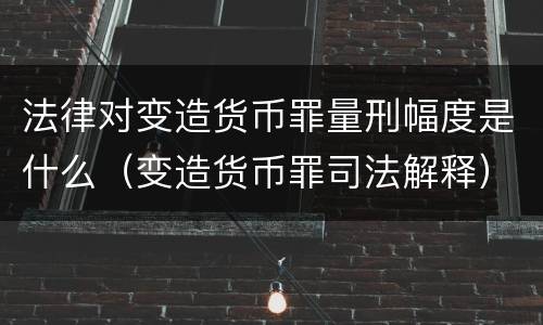 法律对变造货币罪量刑幅度是什么（变造货币罪司法解释）