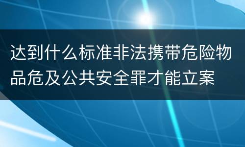 达到什么标准非法携带危险物品危及公共安全罪才能立案