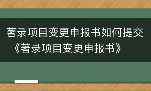 著录项目变更申报书如何提交 《著录项目变更申报书》