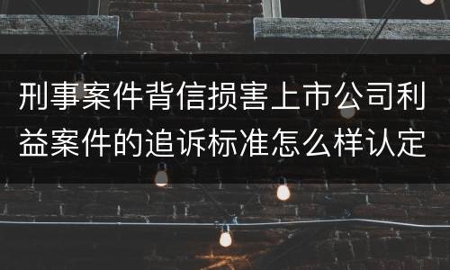刑事案件背信损害上市公司利益案件的追诉标准怎么样认定