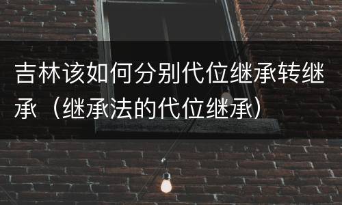 吉林该如何分别代位继承转继承（继承法的代位继承）