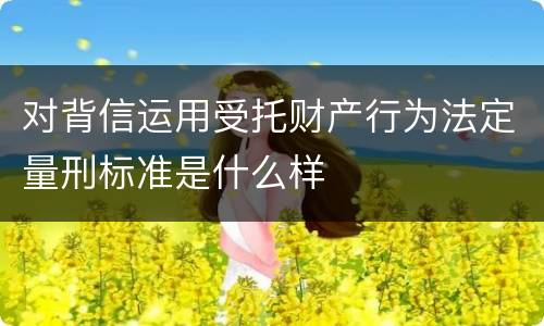 对背信运用受托财产行为法定量刑标准是什么样