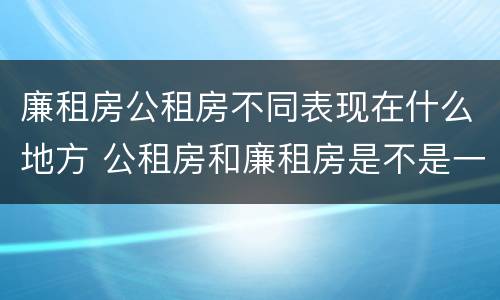 廉租房公租房不同表现在什么地方 公租房和廉租房是不是一回事