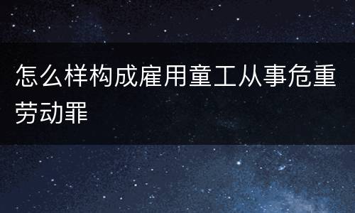 怎么样构成雇用童工从事危重劳动罪