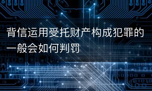 背信运用受托财产构成犯罪的一般会如何判罚