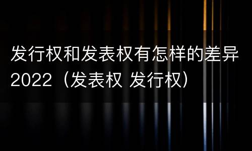发行权和发表权有怎样的差异2022（发表权 发行权）