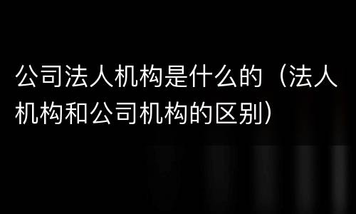 公司法人机构是什么的（法人机构和公司机构的区别）