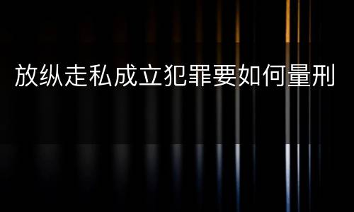 放纵走私成立犯罪要如何量刑