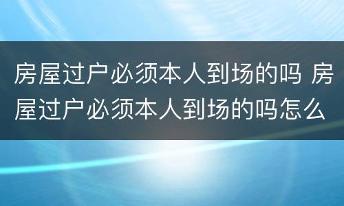 房屋过户必须本人到场的吗 房屋过户必须本人到场的吗怎么办