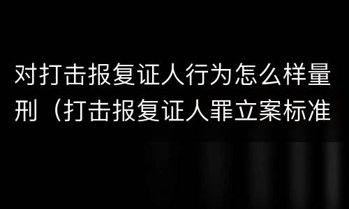 对打击报复证人行为怎么样量刑（打击报复证人罪立案标准）