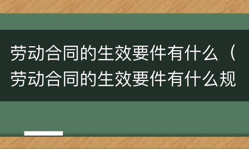 劳动合同的生效要件有什么（劳动合同的生效要件有什么规定）
