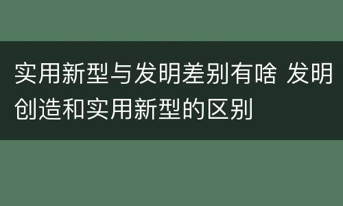 实用新型与发明差别有啥 发明创造和实用新型的区别