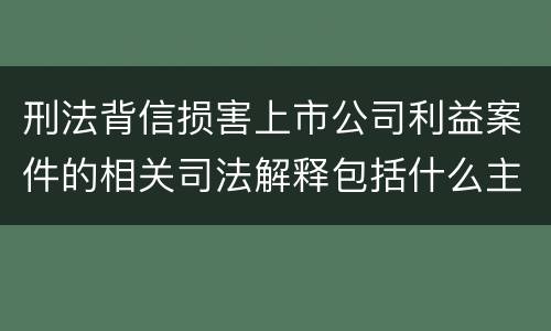 刑法背信损害上市公司利益案件的相关司法解释包括什么主要内容