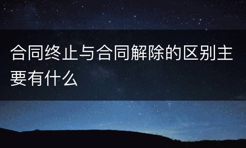 合同终止与合同解除的区别主要有什么