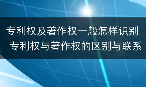 专利权及著作权一般怎样识别 专利权与著作权的区别与联系