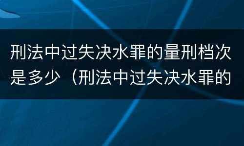 刑法中过失决水罪的量刑档次是多少（刑法中过失决水罪的量刑档次是多少条）