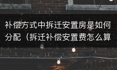 补偿方式中拆迁安置房是如何分配（拆迁补偿安置费怎么算）