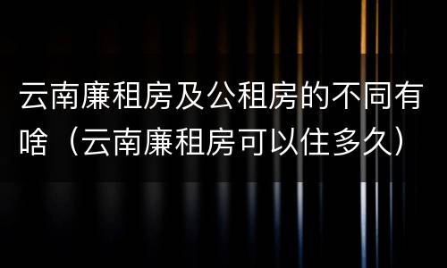 云南廉租房及公租房的不同有啥（云南廉租房可以住多久）