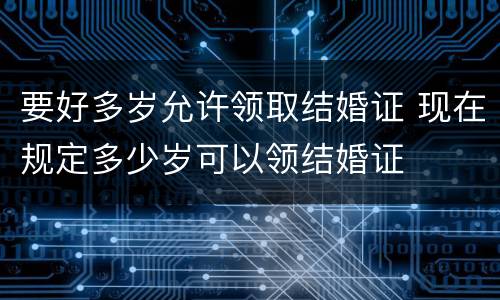 要好多岁允许领取结婚证 现在规定多少岁可以领结婚证