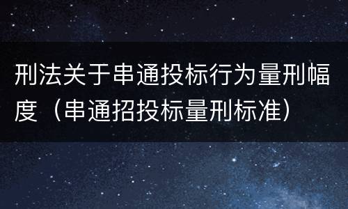 刑法关于串通投标行为量刑幅度（串通招投标量刑标准）
