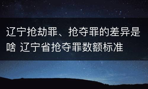 辽宁抢劫罪、抢夺罪的差异是啥 辽宁省抢夺罪数额标准
