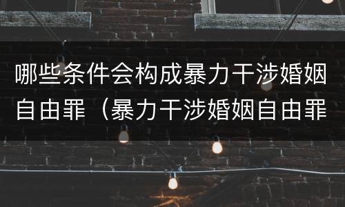 哪些条件会构成暴力干涉婚姻自由罪（暴力干涉婚姻自由罪是自诉案件吗）