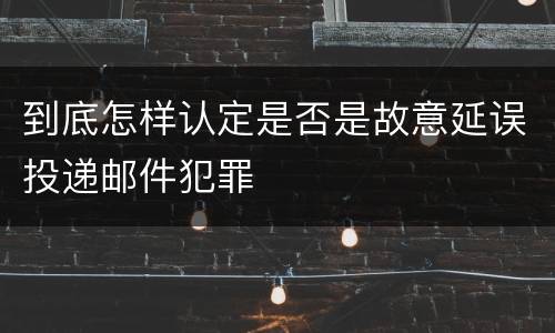 到底怎样认定是否是故意延误投递邮件犯罪