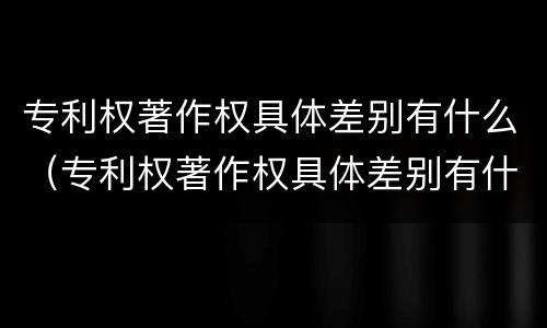 专利权著作权具体差别有什么（专利权著作权具体差别有什么）