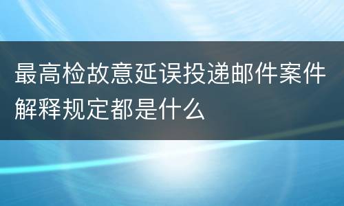 最高检故意延误投递邮件案件解释规定都是什么