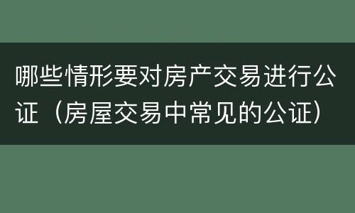 哪些情形要对房产交易进行公证（房屋交易中常见的公证）